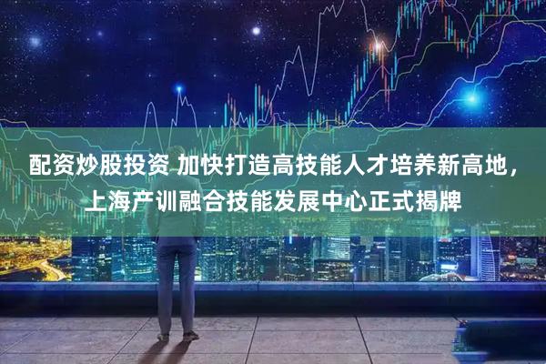 配资炒股投资 加快打造高技能人才培养新高地，上海产训融合技能发展中心正式揭牌