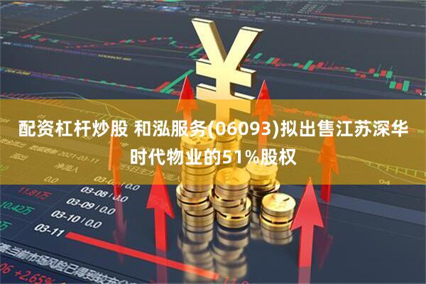 配资杠杆炒股 和泓服务(06093)拟出售江苏深华时代物业的51%股权