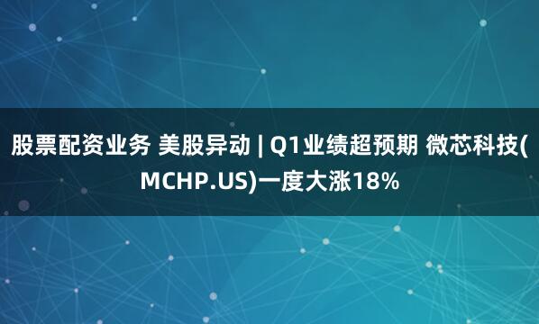 股票配资业务 美股异动 | Q1业绩超预期 微芯科技(MCHP.US)一度大涨18%