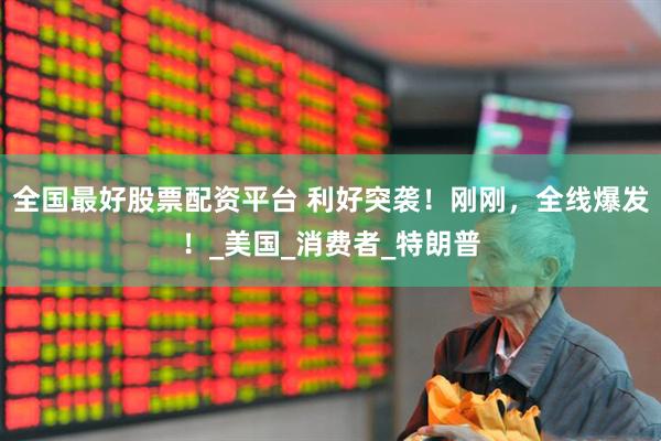 全国最好股票配资平台 利好突袭！刚刚，全线爆发！_美国_消费者_特朗普