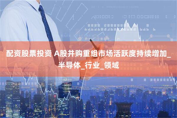 配资股票投资 A股并购重组市场活跃度持续增加_半导体_行业_领域