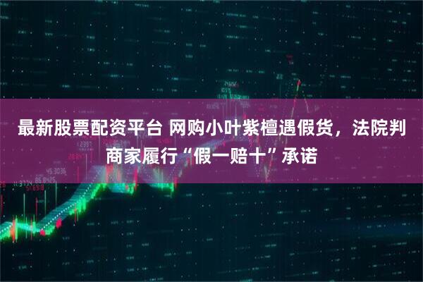 最新股票配资平台 网购小叶紫檀遇假货，法院判商家履行“假一赔十”承诺