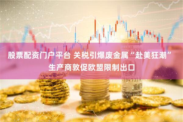 股票配资门户平台 关税引爆废金属“赴美狂潮” 生产商敦促欧盟限制出口