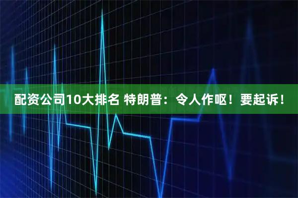 配资公司10大排名 特朗普：令人作呕！要起诉！