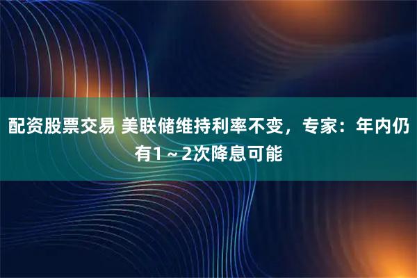 配资股票交易 美联储维持利率不变，专家：年内仍有1～2次降息可能