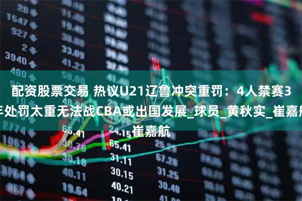 配资股票交易 热议U21辽鲁冲突重罚：4人禁赛3年处罚太重无法战CBA或出国发展_球员_黄秋实_崔嘉航