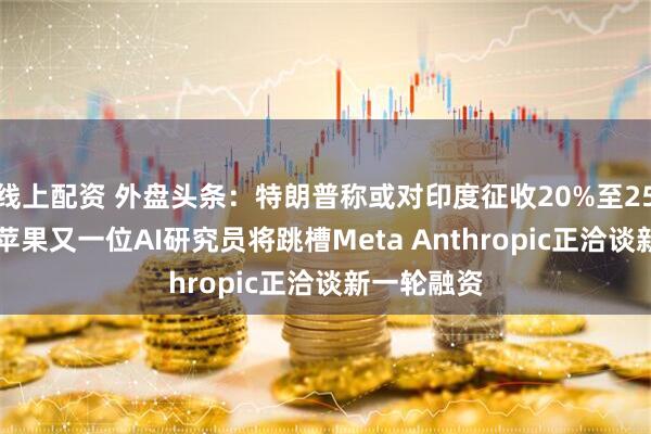 线上配资 外盘头条：特朗普称或对印度征收20%至25%的关税 苹果又一位AI研究员将跳槽Meta Anthropic正洽谈新一轮融资