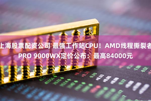 上海股票配资公司 最强工作站CPU！AMD线程撕裂者PRO 9000WX定价公布：最高84000元