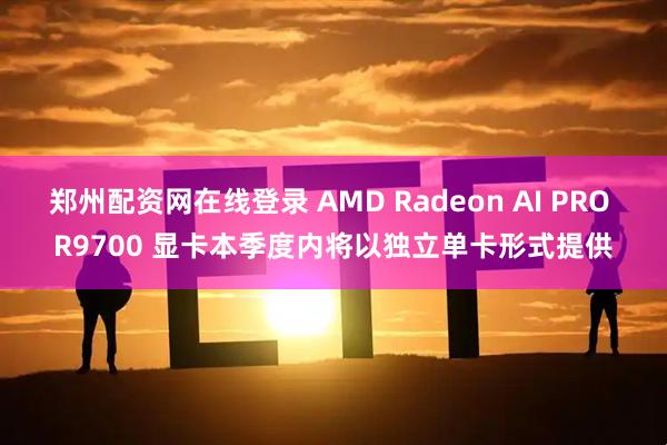 郑州配资网在线登录 AMD Radeon AI PRO R9700 显卡本季度内将以独立单卡形式提供