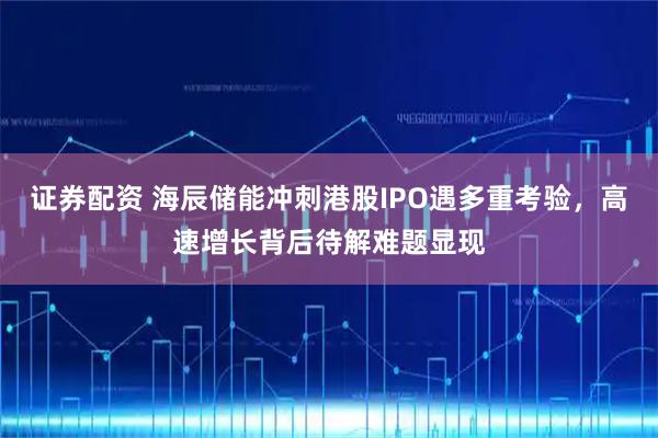 证券配资 海辰储能冲刺港股IPO遇多重考验，高速增长背后待解难题显现