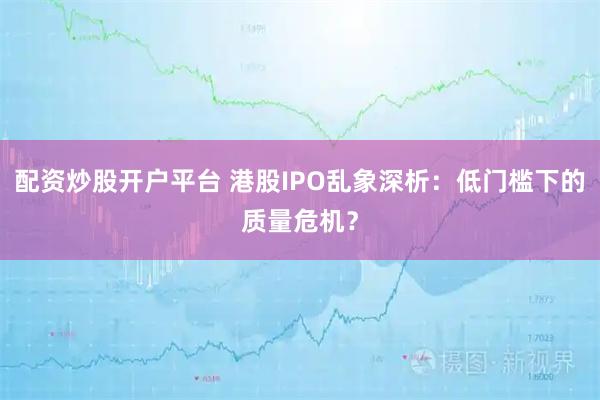 配资炒股开户平台 港股IPO乱象深析：低门槛下的质量危机？