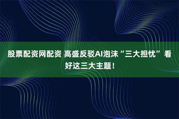 股票配资网配资 高盛反驳AI泡沫“三大担忧” 看好这三大主题！