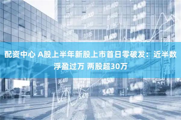 配资中心 A股上半年新股上市首日零破发：近半数浮盈过万 两股超30万