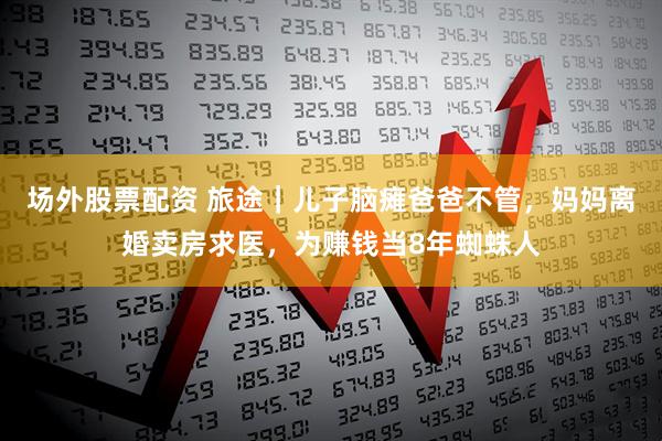 场外股票配资 旅途｜儿子脑瘫爸爸不管，妈妈离婚卖房求医，为赚钱当8年蜘蛛人