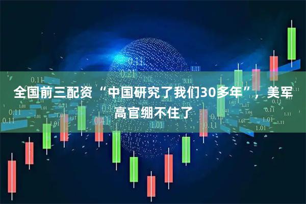 全国前三配资 “中国研究了我们30多年”，美军高官绷不住了